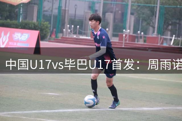 中国U17vs毕巴U17首发：周雨诺、徐正鹏先发，赵松源替补